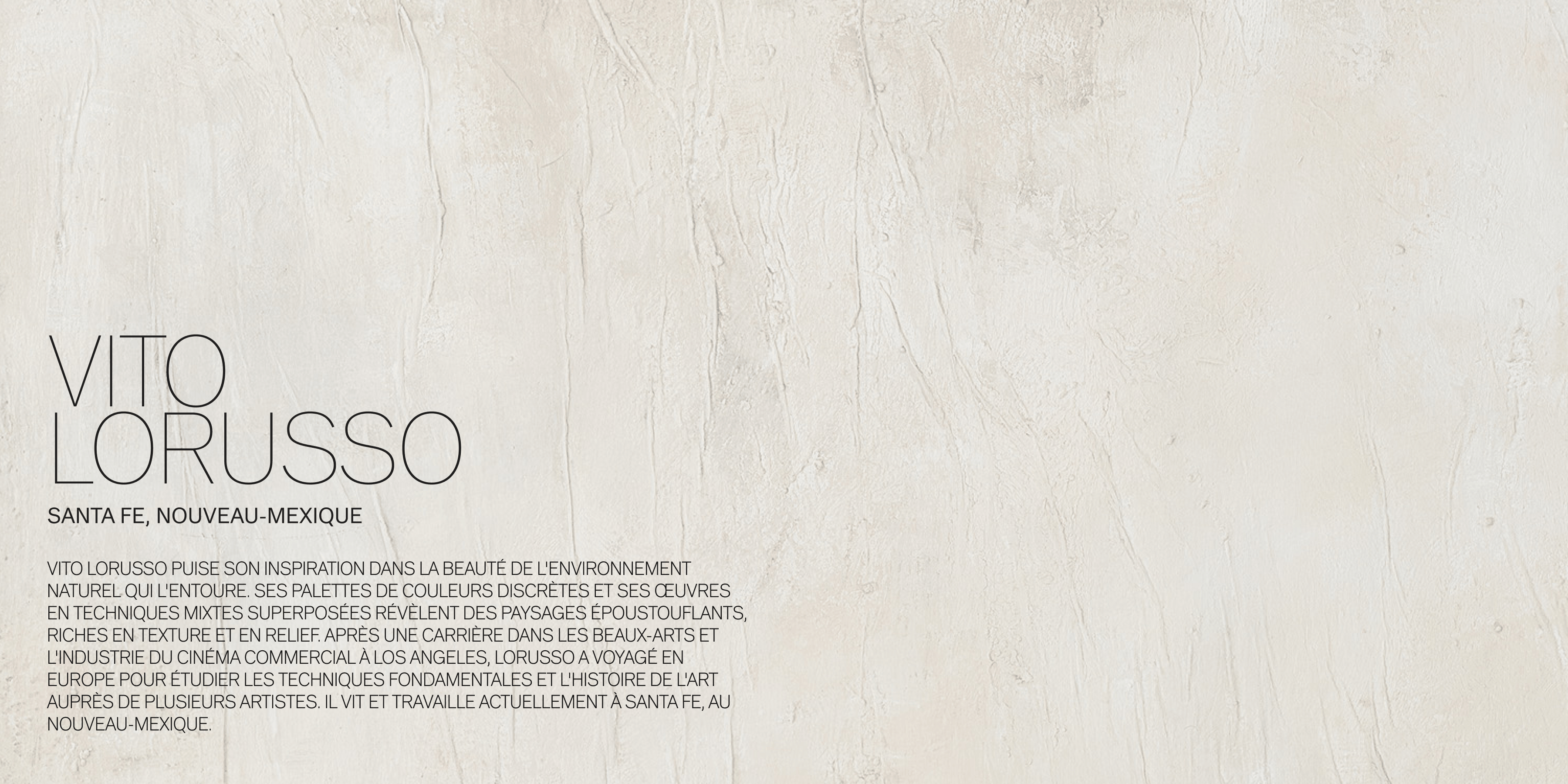 VITO LORUSSO SANTA FE, NOUVEAU-MEXIQUE Vito Lorusso puise son inspiration dans la beauté de l'environnement naturel qui l'entoure. Ses palettes de couleurs discrètes et ses œuvres en techniques mixtes superposées révèlent des paysages époustouflants, riches en texture et en relief. Après une carrière dans les beaux-arts et l'industrie du cinéma commercial à Los Angeles, Lorusso a voyagé en Europe pour étudier les techniques fondamentales et l'histoire de l'art auprès de plusieurs artistes. Il vit et travaille actuellement à Santa Fe, au Nouveau-Mexique. 